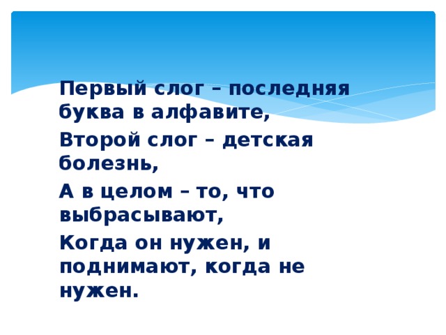 Первый слог – последняя буква в алфавите, Второй слог – детская болезнь, А в целом – то, что выбрасывают, Когда он нужен, и поднимают, когда не нужен.