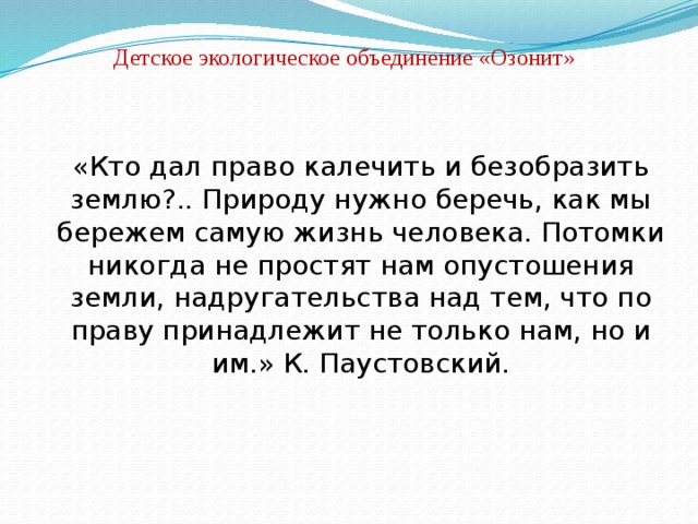 Детское экологическое объединение «Озонит» «Кто дал право калечить и безобразить землю?.. Природу нужно беречь, как мы бережем самую жизнь человека. Потомки никогда не простят нам опустошения земли, надругательства над тем, что по праву принадлежит не только нам, но и им.» К. Паустовский. 
