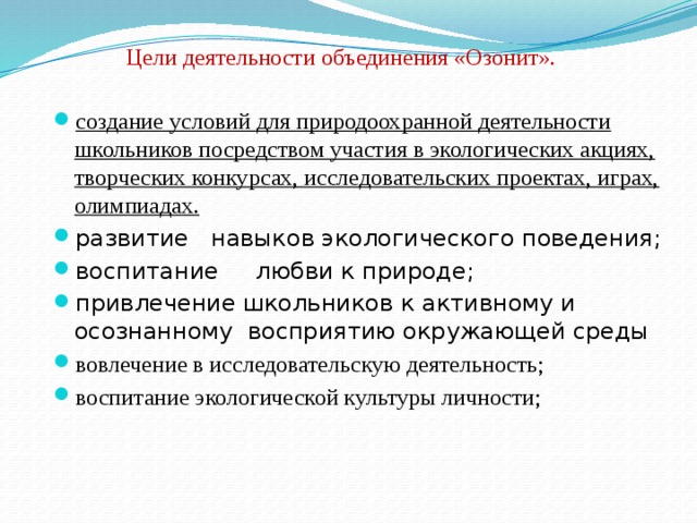 Цели деятельности объединения «Озонит». создание условий для природоохранной деятельности школьников посредством участия в экологических акциях, творческих конкурсах, исследовательских проектах, играх, олимпиадах. развитие навыков экологического поведения; воспитание любви к природе; привлечение школьников к активному и осознанному восприятию окружающей среды вовлечение в исследовательскую деятельность; воспитание экологической культуры личности; 