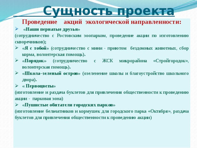  Сущность проекта Проведение акций экологической направленности:  «Наши пернатые друзья» ( сотрудничество с Ростовским зоопарком, проведение акции по изготовлению скворечников ); «Я с тобой» (сотрудничество с мини - приютом бездомных животных, сбор корма, волонтерская помощь ). «Порядок» ( сотрудничество с ЖСК микрорайона «Стройгородок», волонтерская помощь ). «Школа–зеленый остров» ( озеленение школы и благоустройство школьного двора ). « Первоцветы» ( изготовление и раздача буклетов для привлечения общественности к проведению акции - парковая зона )  «Пушистые обитатели городских парков» (изготовление бельчатников и кормушек для городского парка «Октября», раздача буклетов для привлечения общественности к проведению акции)      