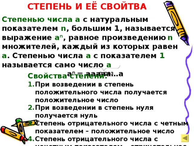 СТЕПЕНЬ И ЕЁ СВОЙТВА Степенью числа  а с натуральным показателем n , большим 1, называется выражение а n , равное произведению  n  множителей, каждый из которых равен а . Степенью числа а с показателем 1 называется само число а   a n = aaaaa…a n раз Свойства степени: При возведении в степень положительного числа получается положительное число При возведении в степень нуля получается нуль Степень отрицательного числа с четным показателем – положительное число Степень отрицательного числа с нечетным показателем – отрицательное число  