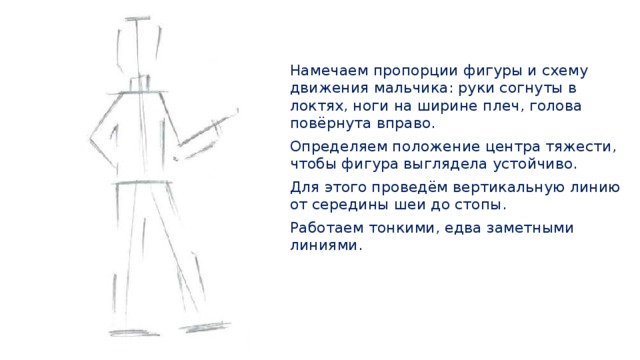 Намечаем пропорции фигуры и схему движения мальчика: руки согнуты в локтях, ноги на ширине плеч, голова повёрнута вправо. Определяем положение центра тяжести, чтобы фигура выглядела устойчиво. Для этого проведём вертикальную линию от середины шеи до стопы. Работаем тонкими, едва заметными линиями. 