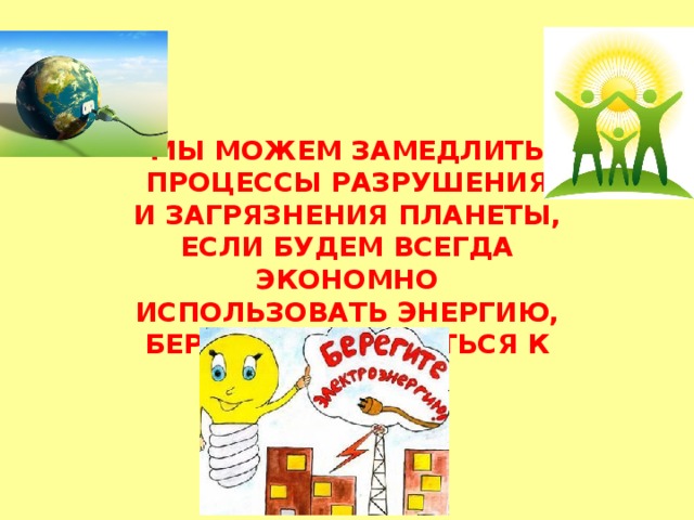 МЫ МОЖЕМ ЗАМЕДЛИТЬ ПРОЦЕССЫ РАЗРУШЕНИЯ И ЗАГРЯЗНЕНИЯ ПЛАНЕТЫ, ЕСЛИ БУДЕМ ВСЕГДА ЭКОНОМНО ИСПОЛЬЗОВАТЬ ЭНЕРГИЮ, БЕРЕЖНО ОТНОСИТЬСЯ К ПРИРОДЕ. 