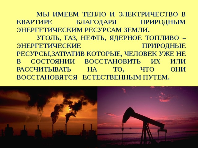  МЫ ИМЕЕМ ТЕПЛО И  ЭЛЕКТРИЧЕСТВО В КВАРТИРЕ БЛАГОДАРЯ ПРИРОДНЫМ ЭНЕРГЕТИЧЕСКИМ РЕСУРСАМ ЗЕМЛИ.  УГОЛЬ, ГАЗ, НЕФТЬ, ЯДЕРНОЕ ТОПЛИВО – ЭНЕРГЕТИЧЕСКИЕ ПРИРОДНЫЕ РЕСУРСЫ,ЗАТРАТИВ КОТОРЫЕ, ЧЕЛОВЕК УЖЕ НЕ В СОСТОЯНИИ ВОССТАНОВИТЬ ИХ ИЛИ РАССЧИТЫВАТЬ НА ТО, ЧТО ОНИ ВОССТАНОВЯТСЯ ЕСТЕСТВЕННЫМ ПУТЕМ. 