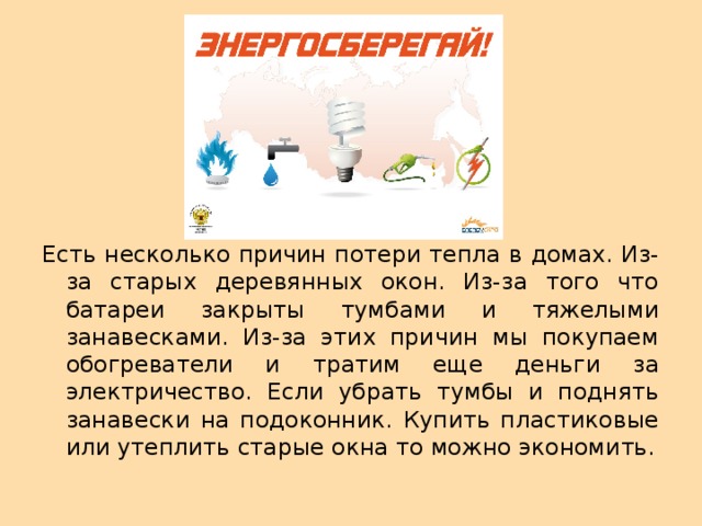 Есть несколько причин потери тепла в домах. Из-за старых деревянных окон. Из-за того что батареи закрыты тумбами и тяжелыми занавесками. Из-за этих причин мы покупаем обогреватели и тратим еще деньги за электричество. Если убрать тумбы и поднять занавески на подоконник. Купить пластиковые или утеплить старые окна то можно экономить. 