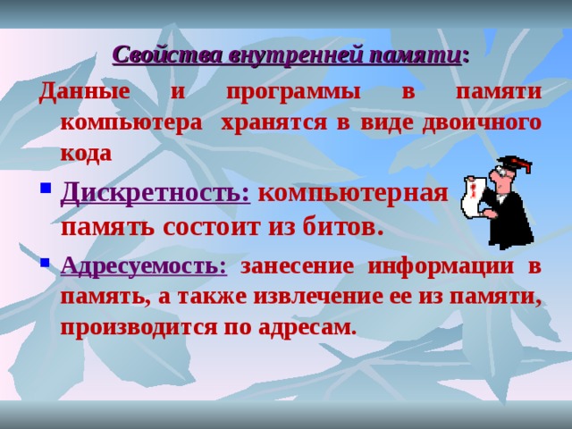 Свойства внутренней памяти : Данные и программы в памяти компьютера хранятся в виде двоичного кода Дискретность:  компьютерная память состоит из битов. Адресуемость:  занесение информации в память, а также извлечение ее из памяти, производится по адресам. 