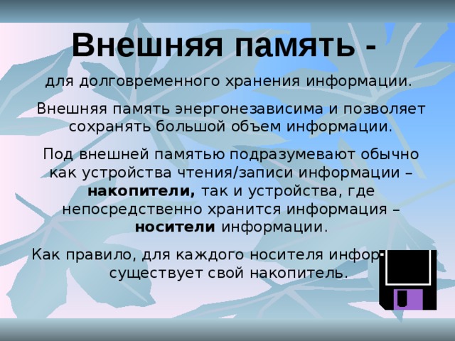 Внешняя память -  для долговременного хранения информации. Внешняя память энергонезависима и позволяет сохранять большой объем информации. Под внешней памятью подразумевают обычно как устройства чтения/записи информации – накопители, так и устройства, где непосредственно хранится информация – носители информации. Как правило, для каждого носителя информации существует свой накопитель.  