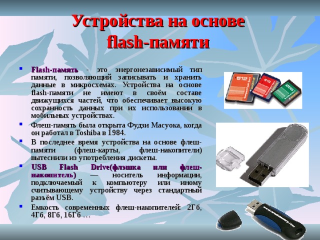 Устройства на основе  flash-памяти  Flash-память - это энергонезависимый тип памяти, позволяющий записывать и хранить данные в микросхемах. Устройства на основе flash-памяти не имеют в своём составе движущихся частей, что обеспечивает высокую сохранность данных при их использовании в мобильных устройствах. Флеш-память была открыта Фудзи Масуока, когда он работал в Toshiba в 1984. В последнее время устройства на основе флеш-памяти (флеш-карты, флеш-накопители) вытеснили из употребления дискеты. USB Flash Drive(флэшка или флеш-накопитель) — носитель информации, подключаемый к компьютеру или иному считывающему устройству через стандартный разъём USB. Емкость современных флеш-накопителей: 2Гб, 4Гб, 8Гб, 16Гб …  