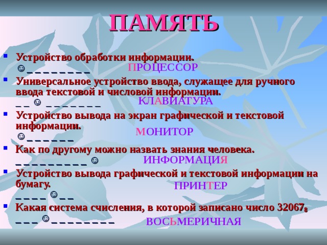 ПАМЯТЬ Устройство обработки информации.  ☺_ _ _ _ _ _ _ _ Универсальное устройство ввода, служащее для ручного ввода текстовой и числовой информации.   _ _ ☺ _ _ _ _ _ _ _ Устройство вывода на экран графической и текстовой информации.  ☺_ _ _ _ _ _ Как по другому можно назвать знания человека.  _ _ _ _ _ _ _ _ _ ☺ Устройство вывода графической и текстовой информации на бумагу.  _ _ _ _ ☺_ _ Какая система счисления, в которой записано число 32067 8  _ _ _ ☺_ _ _ _ _ _ _ _   П РОЦЕССОР КЛ А ВИАТУРА М ОНИТОР ИНФОРМАЦИ Я ПРИН Т ЕР ВОС Ь МЕРИЧНАЯ 