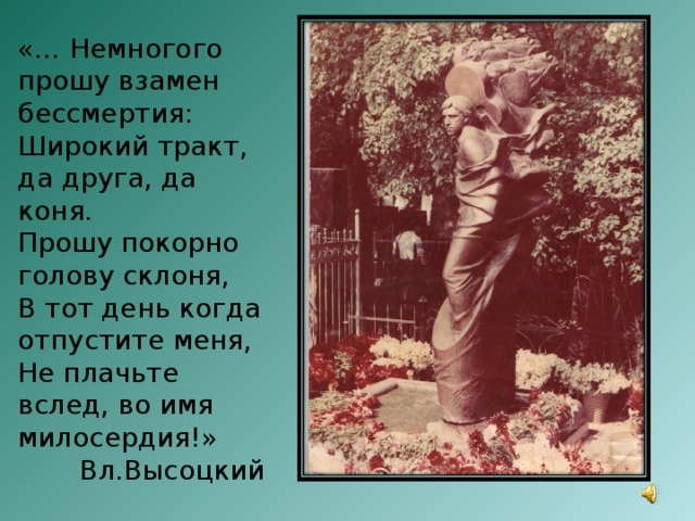 «… Немногого прошу взамен бессмертия: Широкий тракт, да друга, да коня. Прошу покорно голову склоня, В тот день когда отпустите меня, Не плачьте вслед, во имя милосердия!»  Вл.Высоцкий