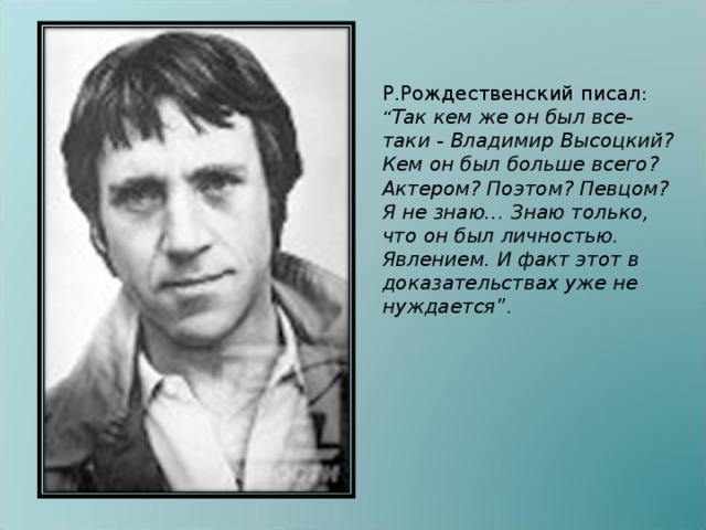 Р.Рождественский писал : “ Так кем же он был все-таки - Владимир Высоцкий? Кем он был больше всего? Актером? Поэтом? Певцом? Я не знаю… Знаю только, что он был личностью. Явлением. И факт этот в доказательствах уже не нуждается ”.