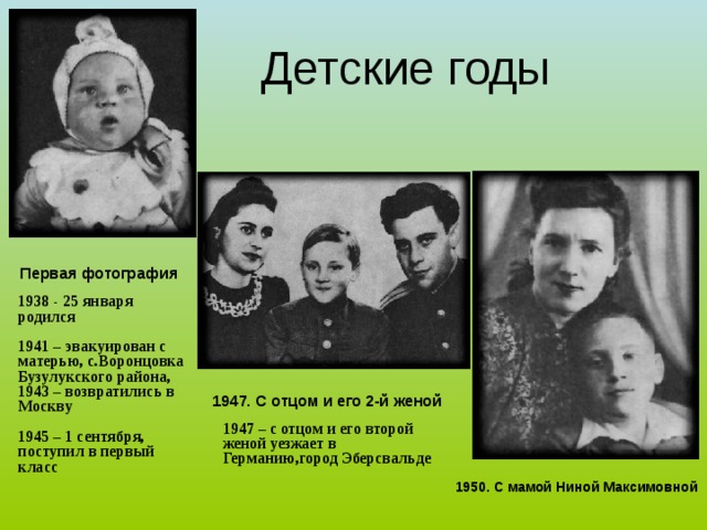 Детские годы  Первая фотография 1938 - 25 января родился  1941 – эвакуирован с матерью, с.Воронцовка Бузулукского района, 1943 – возвратились в Москву  1945 – 1 сентября, поступил в первый класс    1947. С отцом и его 2-й женой 1947 – с отцом и его второй женой уезжает в Германию,город Эберсвальде 1950. С мамой Ниной Максимовной