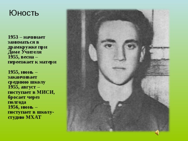 Юность   1953 – начинает заниматься в драмкружке при Доме Учителя 1955, весна – переезжает к матери  1955, июнь – заканчивает среднюю школу 1955, август – поступает в МИСИ, бросает через полгода 1956, июнь – поступает в школу-студию МХАТ