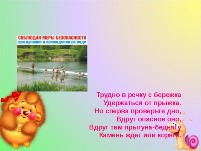           Трудно в речку с бережка  Удержаться от прыжка.  Но сперва проверьте дно,  Вдруг опасное оно,  Вдруг там прыгуна-беднягу  Камень ждет или коряга.    