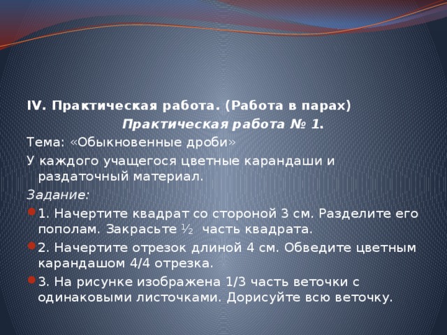IV. Практическая работа. (Работа в парах) Практическая работа № 1. Тема: «Обыкновенные дроби» У каждого учащегося цветные карандаши и раздаточный материал. Задание: 1. Начертите квадрат со стороной 3 см. Разделите его пополам. Закрасьте ½ часть квадрата. 2. Начертите отрезок длиной 4 см. Обведите цветным карандашом 4/4 отрезка. 3. На рисунке изображена 1/3 часть веточки с одинаковыми листочками. Дорисуйте всю веточку. 