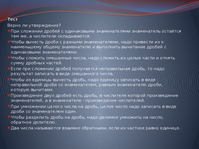 Тест Верно ли утверждение? При сложении дробей с одинаковыми знаменателями знаменатель остаётся тем же, а числители складываются. Чтобы вычесть дроби с разными знаменателями, надо привести их к наименьшему общему знаменателю и выполнить вычитание дробей с одинаковыми знаменателями. Чтобы сложить смешанные числа, надо сложить их целые части и отнять сумму дробных частей. Если при сложении дробей получается неправильная дробь, то надо результат записать в виде смешанного числа. Чтобы из единицы вычесть дробь, надо единицу записать в виде неправильной дроби со знаменателем, равным знаменателю дроби, которую вычитаем. Произведение двух дробей есть дробь, в числителе которой произведение знаменателей, а в знаменателе - произведение числителей. При умножении целого числа на дробь, целое число надо записать в виде дроби со знаменателем один. Чтобы разделить дробь на дробь, надо делимое умножить на число, обратное делителю. Два числа называются взаимно обратными, если их частное равно единице. 