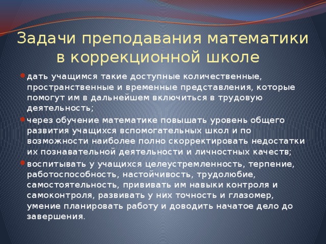 Задачи преподавания математики в коррекционной школе дать учащимся такие доступные количественные, пространственные и временные представления, которые помогут им в дальнейшем включиться в трудовую деятельность; через обучение математике повышать уровень общего развития учащихся вспомогательных школ и по возможности наиболее полно скорректировать недостатки их познавательной деятельности и личностных качеств; воспитывать у учащихся целеустремленность, терпение, работоспособность, настойчивость, трудолюбие, самостоятельность, прививать им навыки контроля и самоконтроля, развивать у них точность и глазомер, умение планировать работу и доводить начатое дело до завершения. 
