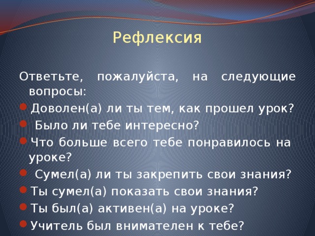 Рефлексия Ответьте, пожалуйста, на следующие вопросы: Доволен(а) ли ты тем, как прошел урок?  Было ли тебе интересно? Что больше всего тебе понравилось на уроке?  Сумел(а) ли ты закрепить свои знания? Ты сумел(а) показать свои знания? Ты был(а) активен(а) на уроке? Учитель был внимателен к тебе? 
