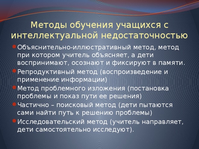 Методы обучения учащихся с интеллектуальной недостаточностью Объяснительно-иллюстративный метод, метод при котором учитель объясняет, а дети воспринимают, осознают и фиксируют в памяти. Репродуктивный метод (воспроизведение и применение информации) Метод проблемного изложения (постановка проблемы и показ пути ее решения) Частично – поисковый метод (дети пытаются сами найти путь к решению проблемы) Исследовательский метод (учитель направляет, дети самостоятельно исследуют). 