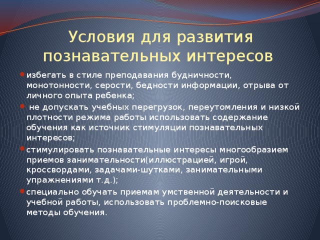 Условия для развития познавательных интересов избегать в стиле преподавания будничности, монотонности, серости, бедности информации, отрыва от личного опыта ребенка;  не допускать учебных перегрузок, переутомления и низкой плотности режима работы использовать содержание обучения как источник стимуляции познавательных интересов; стимулировать познавательные интересы многообразием приемов занимательности(иллюстрацией, игрой, кроссвордами, задачами-шутками, занимательными упражнениями т.д.); специально обучать приемам умственной деятельности и учебной работы, использовать проблемно-поисковые методы обучения. 