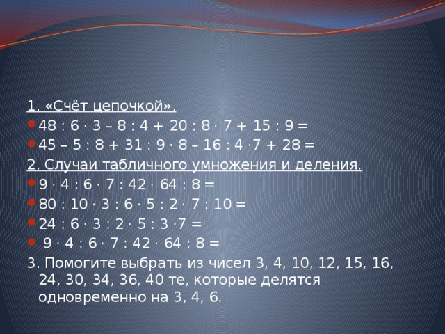 1. «Счёт цепочкой». 48 : 6 · 3 – 8 : 4 + 20 : 8 · 7 + 15 : 9 = 45 – 5 : 8 + 31 : 9 · 8 – 16 : 4 ·7 + 28 = 2. Случаи табличного умножения и деления. 9 · 4 : 6 · 7 : 42 · 64 : 8 = 80 : 10 · 3 : 6 · 5 : 2 · 7 : 10 = 24 : 6 · 3 : 2 · 5 : 3 ·7 =  9 · 4 : 6 · 7 : 42 · 64 : 8 = 3. Помогите выбрать из чисел 3, 4, 10, 12, 15, 16, 24, 30, 34, 36, 40 те, которые делятся одновременно на 3, 4, 6. 