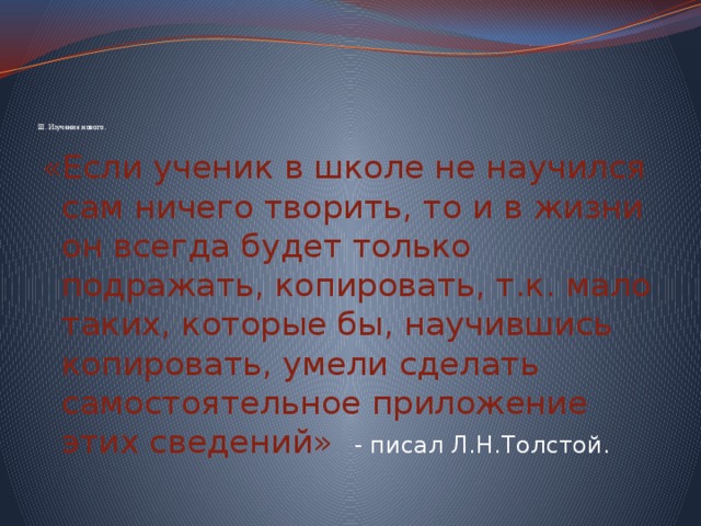          III. Изучение нового. «Если ученик в школе не научился сам ничего творить, то и в жизни он всегда будет только подражать, копировать, т.к. мало таких, которые бы, научившись копировать, умели сделать самостоятельное приложение этих сведений» - писал Л.Н.Толстой. 