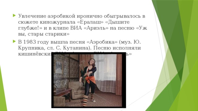 Увлечение аэробикой иронично обыгрывалось в сюжете киножурнала «Ералаш» «Дышите глубже!» и в клипе ВИА «Ариэль» на песню «Уж вы, стары старики» В 1983 году вышла песня «Аэробика» (муз. Ю. Крупника, сл. С. Кутанина). Песню исполняли кишинёвский ВИА «Арта» и ВИА «Ариэль» 
