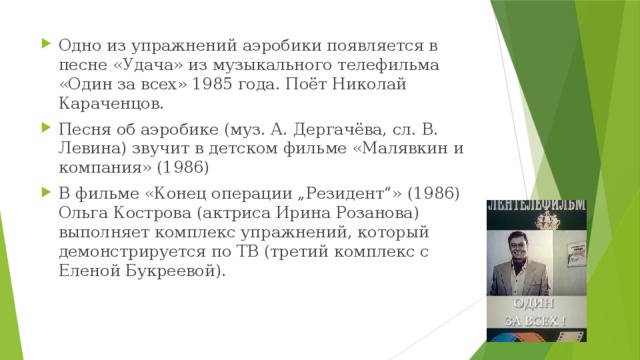 Одно из упражнений аэробики появляется в песне «Удача» из музыкального телефильма «Один за всех» 1985 года. Поёт Николай Караченцов. Песня об аэробике (муз. А. Дергачёва, сл. В. Левина) звучит в детском фильме «Малявкин и компания» (1986) В фильме «Конец операции „Резидент“» (1986) Ольга Кострова (актриса Ирина Розанова) выполняет комплекс упражнений, который демонстрируется по ТВ (третий комплекс с Еленой Букреевой). 