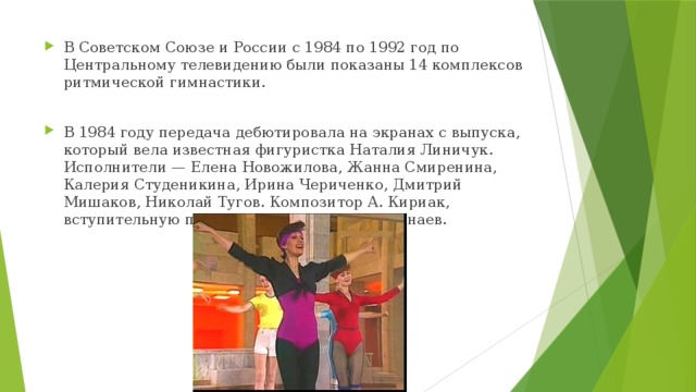 В Советском Союзе и России с 1984 по 1992 год по Центральному телевидению были показаны 14 комплексов ритмической гимнастики. В 1984 году передача дебютировала на экранах с выпуска, который вела известная фигуристка Наталия Линичук. Исполнители — Елена Новожилова, Жанна Смиренина, Калерия Студеникина, Ирина Чериченко, Дмитрий Мишаков, Николай Тугов. Композитор А. Кириак, вступительную песню исполняет Сергей Минаев. 