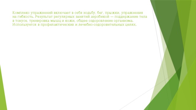 Комплекс упражнений включает в себя ходьбу, бег, прыжки, упражнения на гибкость. Результат регулярных занятий аэробикой — поддержание тела в тонусе, тренировка мышц и кожи, общее оздоровление организма. Используется в профилактических и лечебно-оздоровительных целях. 