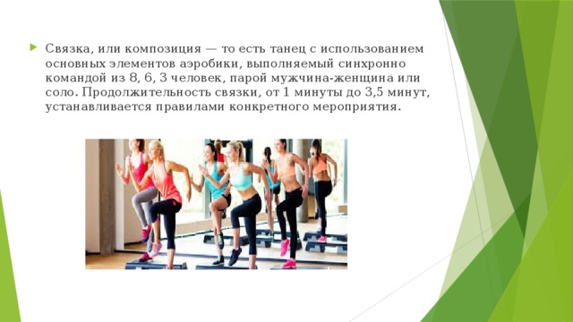 Связка, или композиция — то есть танец с использованием основных элементов аэробики, выполняемый синхронно командой из 8, 6, 3 человек, парой мужчина-женщина или соло. Продолжительность связки, от 1 минуты до 3,5 минут, устанавливается правилами конкретного мероприятия. 