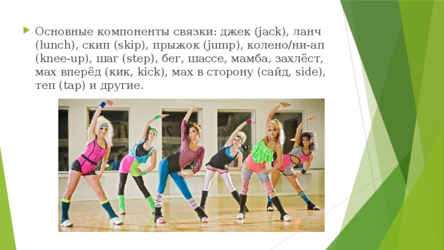 Основные компоненты связки: джек (jack), ланч (lunch), скип (skip), прыжок (jump), колено/ни-ап (knee-up), шаг (step), бег, шассе, мамба, захлёст, мах вперёд (кик, kick), мах в сторону (сайд, side), теп (tap) и другие. 