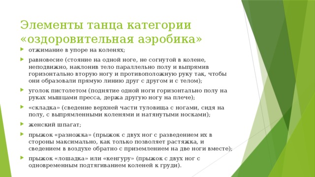 Элементы танца категории «оздоровительная аэробика» отжимание в упоре на коленях; равновесие (стояние на одной ноге, не согнутой в колене, неподвижно, наклонив тело параллельно полу и выпрямив горизонтально вторую ногу и противоположную руку так, чтобы они образовали прямую линию друг с другом и с телом); уголок пистолетом (поднятие одной ноги горизонтально полу на руках мышцами пресса, держа другую ногу на плече); «складка» (сведение верхней части туловища с ногами, сидя на полу, с выпрямленными коленями и натянутыми носками); женский шпагат; прыжок «разножка» (прыжок с двух ног с разведением их в стороны максимально, как только позволяет растяжка, и сведением в воздухе обратно с приземлением на две ноги вместе); прыжок «лошадка» или «кенгуру» (прыжок с двух ног с одновременным подтягиванием коленей к груди). 