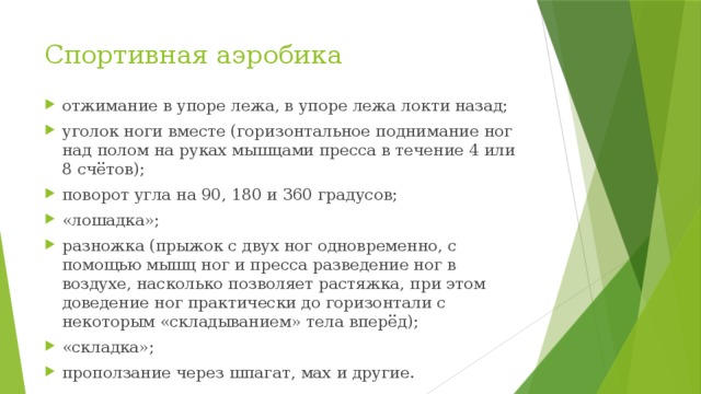 Спортивная аэробика отжимание в упоре лежа, в упоре лежа локти назад; уголок ноги вместе (горизонтальное поднимание ног над полом на руках мышцами пресса в течение 4 или 8 счётов); поворот угла на 90, 180 и 360 градусов; «лошадка»; разножка (прыжок с двух ног одновременно, с помощью мышц ног и пресса разведение ног в воздухе, насколько позволяет растяжка, при этом доведение ног практически до горизонтали с некоторым «складыванием» тела вперёд); «складка»; проползание через шпагат, мах и другие. 