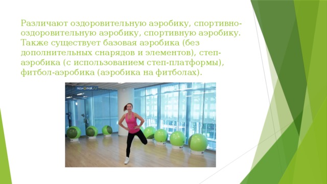 Различают оздоровительную аэробику, спортивно-оздоровительную аэробику, спортивную аэробику. Также существует базовая аэробика (без дополнительных снарядов и элементов), степ-аэробика (с использованием степ-платформы), фитбол-аэробика (аэробика на фитболах). 