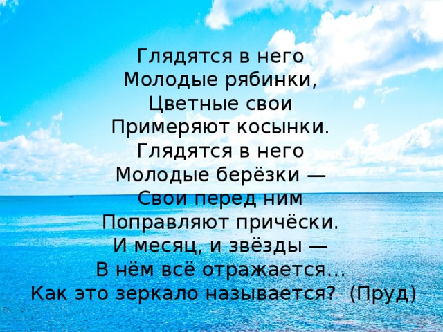 Глядятся в него  Молодые рябинки,  Цветные свои  Примеряют косынки.  Глядятся в него  Молодые берёзки —  Свои перед ним  Поправляют причёски.  И месяц, и звёзды —  В нём всё отражается…  Как это зеркало называется? (Пруд) 