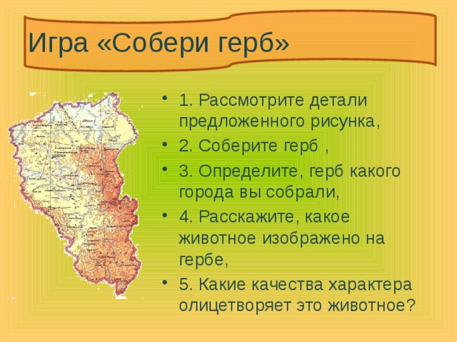 Игра «Собери герб» 1. Рассмотрите детали предложенного рисунка, 2. Соберите герб , 3. Определите, герб какого города вы собрали, 4. Расскажите, какое животное изображено на гербе, 5. Какие качества характера олицетворяет это животное? 