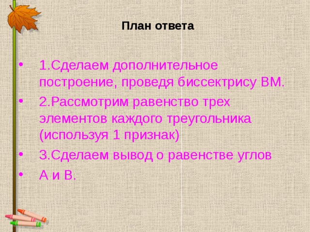  План ответа 1.Сделаем дополнительное построение, проведя биссектрису ВМ. 2.Рассмотрим равенство трех элементов каждого треугольника (используя 1 признак) 3.Сделаем вывод о равенстве углов А и В.  