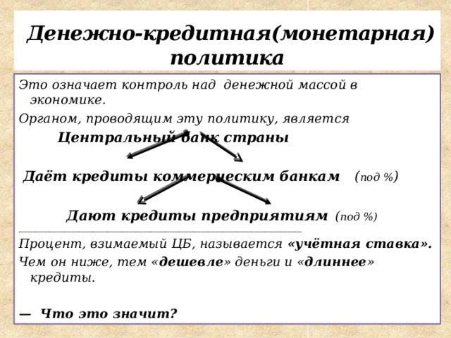  Денежно-кредитная(монетарная) политика Это означает контроль над денежной массой в экономике. Органом, проводящим эту политику, является  Центральный банк страны   Даёт кредиты коммерческим банкам ( под % )   Дают кредиты предприятиям  ( под %) ______________________________________________________________________________________________________________________ Процент, взимаемый ЦБ, называется «учётная ставка». Чем он ниже, тем « дешевле » деньги и « длиннее » кредиты.  — Что это значит? 
