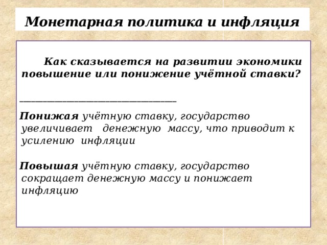 Монетарная политика и инфляция    Как сказывается на развитии экономики повышение или понижение учётной ставки?  ________________________________________  Понижая учётную ставку, государство увеличивает денежную массу, что приводит к усилению инфляции  Повышая учётную ставку, государство сокращает денежную массу и понижает инфляцию    