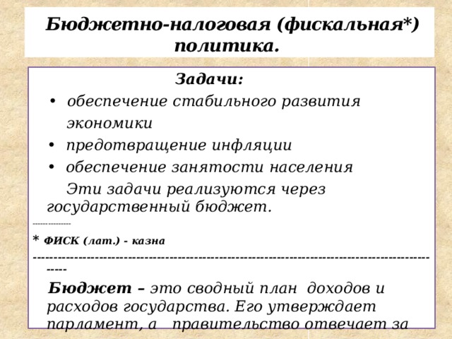  Бюджетно-налоговая (фискальная*) политика.  Задачи:  • обеспечение стабильного развития  экономики • предотвращение инфляции • обеспечение занятости населения  Эти задачи реализуются через государственный бюджет. --------------- * ФИСК (лат.) - казна -----------------------------------------------------------------------------------------------------  Бюджет – это сводный план доходов и расходов государства. Его утверждает парламент, а правительство отвечает за его исполнение.       
