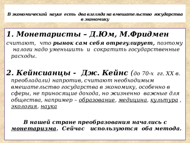  В экономической науке есть два взгляда на вмешательство государства в экономику 1. Монетаристы – Д.Юм, М.Фридмен считают, что рынок сам себя отрегулирует, поэтому налоги надо уменьшить и сократить государственные расходы.  2. Кейнсианцы - Дж. Кейнс ( до 70-х гг. XX в. преобладали)  напротив, считают необходимым вмешательство государства в экономику, особенно в сферы, не приносящие дохода, но жизненно важные для общества, например – образование , медицина , культура , экология , наука   В нашей стране преобразования начались с монетаризма . Сейчас используются оба метода. 