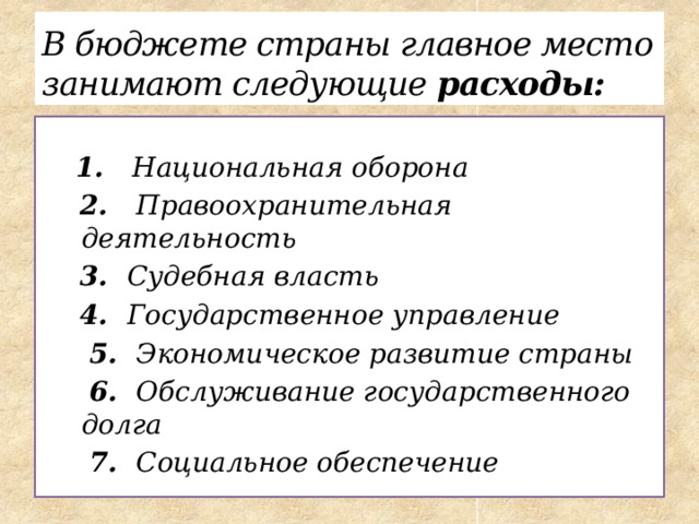 В бюджете страны главное место занимают следующие расходы:   1. Национальная оборона  2. Правоохранительная деятельность  3. Судебная власть  4. Государственное управление  5. Экономическое развитие страны  6. Обслуживание государственного долга  7. Социальное обеспечение 