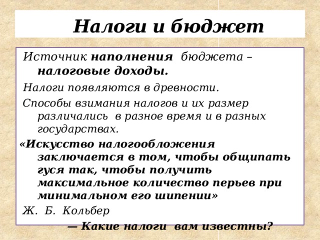   Налоги и бюджет  Источник наполнения бюджета – налоговые доходы.  Налоги появляются в древности.  Способы взимания налогов и их размер различались в разное время и в разных государствах. «Искусство налогообложения заключается в том, чтобы общипать гуся так, чтобы получить максимальное количество перьев при минимальном его шипении»  Ж. Б. Кольбер  — Какие налоги вам известны?    