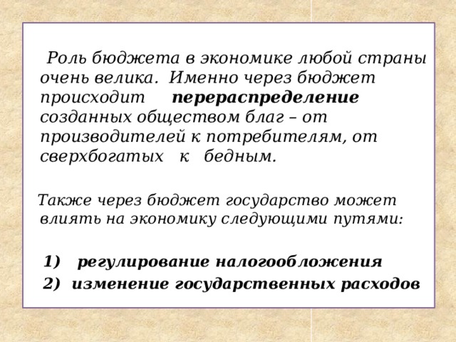   Роль бюджета в экономике любой страны очень велика . Именно через бюджет происходит перераспределение созданных обществом благ – от производителей к потребителям, от сверхбогатых к бедным.   Также через бюджет государство может влиять на экономику следующими путями:   1) регулирование налогообложения  2) изменение государственных расходов 