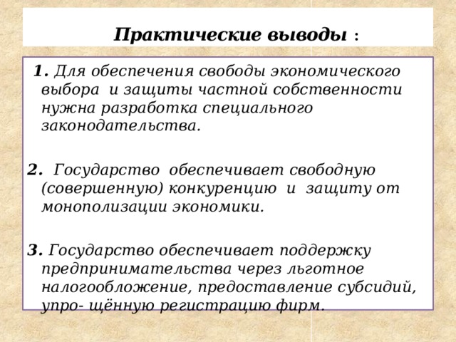  Практические выводы :  1. Для обеспечения свободы экономического выбора и защиты частной собственности нужна разработка специального законодательства.  2. Государство обеспечивает свободную (совершенную) конкуренцию и защиту от монополизации экономики.  3. Государство обеспечивает поддержку предпринимательства через льготное налогообложение, предоставление субсидий, упро- щённую регистрацию фирм. 