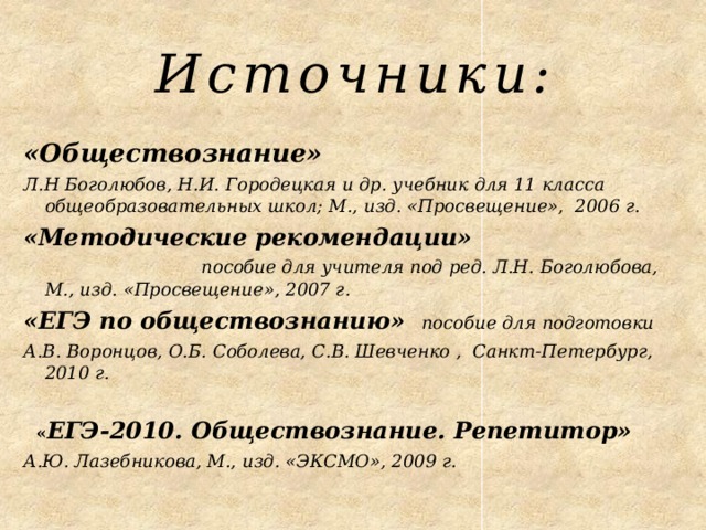 Источники: «Обществознание» Л.Н Боголюбов, Н.И. Городецкая и др. учебник для 11 класса общеобразовательных школ; М., изд. «Просвещение», 2006 г. «Методические рекомендации» пособие для учителя под ред. Л.Н. Боголюбова, М., изд. «Просвещение», 2007 г. «ЕГЭ по обществознанию» пособие для подготовки А.В. Воронцов, О.Б. Соболева, С.В. Шевченко , Санкт-Петербург, 2010 г.   « ЕГЭ-2010. Обществознание. Репетитор» А.Ю. Лазебникова, М., изд. «ЭКСМО», 2009 г.  