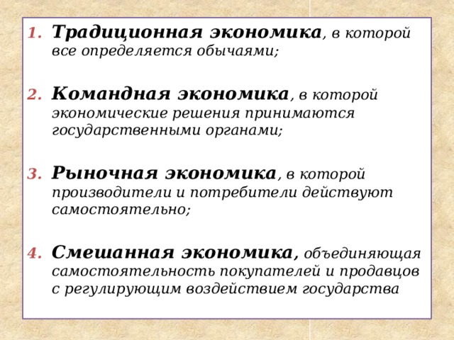 Традиционная экономика ,  в которой все определяется обычаями;  Командная экономика , в которой экономические решения принимаются государственными органами;  Рыночная экономика , в которой производители и потребители действуют самостоятельно;  Смешанная экономика , объединяющая самостоятельность покупателей и продавцов с регулирующим воздействием государства 