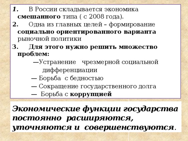 1. В России складывается экономика смешанного типа ( с 2008 года). 2. Одна из главных целей – формирование социально ориентированного варианта рыночной политики 3. Для этого нужно решить множество проблем: — Устранение чрезмерной социальной  дифференциации — Борьба с бедностью — Сокращение государственного долга — Борьба с коррупцией  Экономические функции государства постоянно расширяются, уточняются и совершенствуются . 