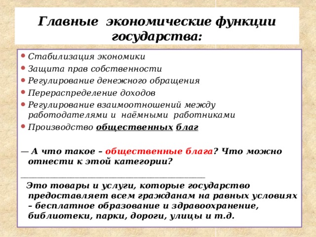 Главные экономические функции государства: Стабилизация экономики Защита прав собственности Регулирование денежного обращения Перераспределение доходов Регулирование взаимоотношений между работодателями и наёмными работниками Производство общественных  благ  — А что такое – общественные блага ? Что можно отнести к этой категории? ____________________________________________  Это товары и услуги, которые государство предоставляет всем гражданам на равных условиях – бесплатное образование и здравоохранение, библиотеки, парки, дороги, улицы и т.д. 